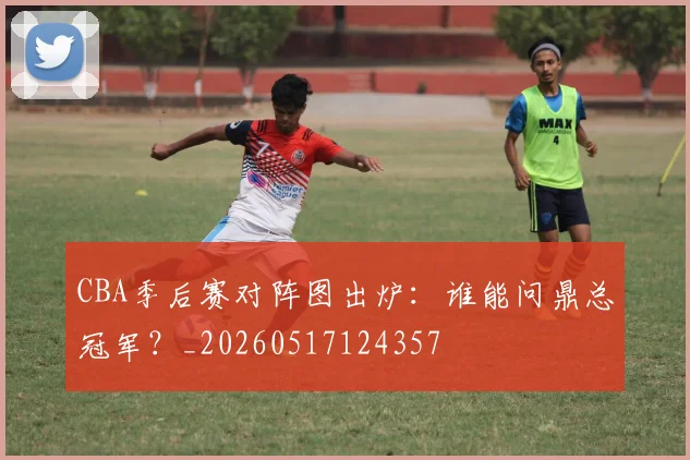 CBA季后赛对阵图出炉：谁能问鼎总冠军？_20260517124357