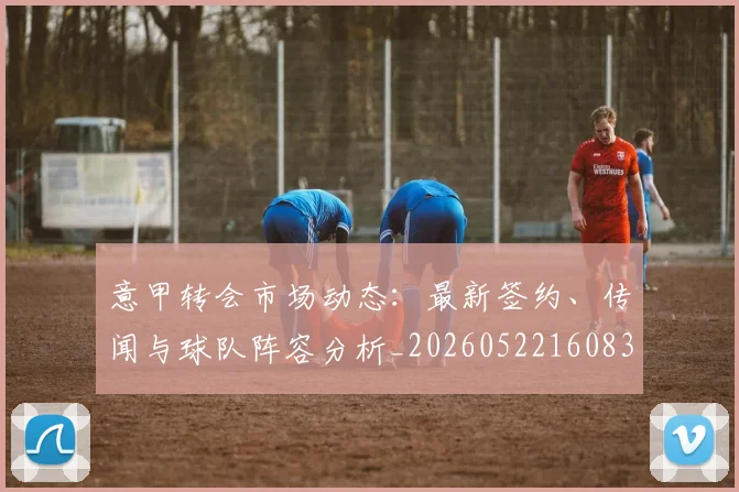 意甲转会市场动态：最新签约、传闻与球队阵容分析_20260522160834