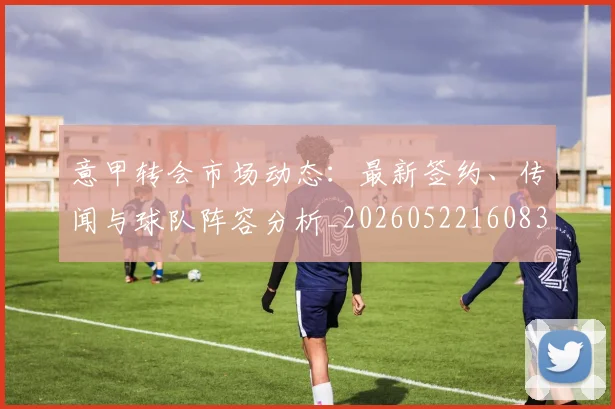 意甲转会市场动态：最新签约、传闻与球队阵容分析_20260522160834