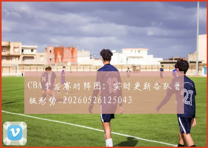 CBA季后赛对阵图：实时更新各队晋级形势_20260526125043