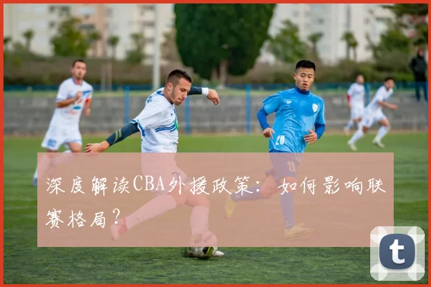 深度解读CBA外援政策：如何影响联赛格局？