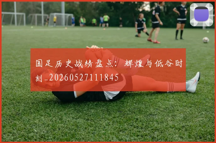 国足历史战绩盘点:辉煌与低谷时刻_20260527111845