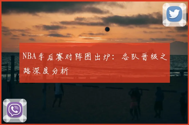 NBA季后赛对阵图出炉：各队晋级之路深度分析