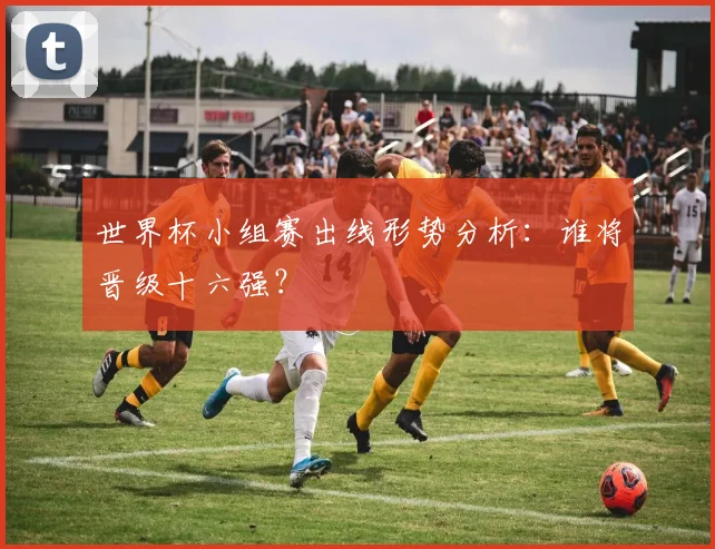 世界杯小组赛出线形势分析:谁将晋级十六强?