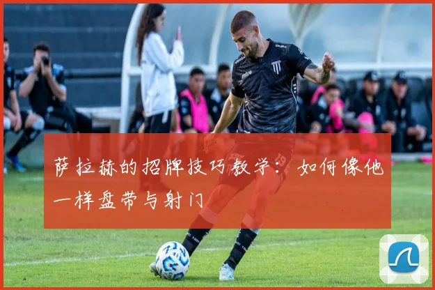 萨拉赫的招牌技巧教学:如何像他一样盘带与射门