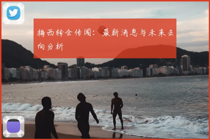 梅西转会传闻:最新消息与未来去向分析