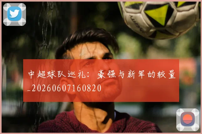 中超球队巡礼:豪强与新军的较量_20260607160820