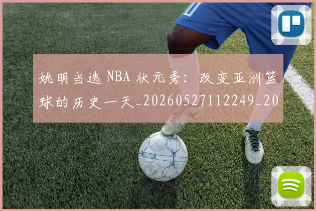 姚明当选 NBA 状元秀：改变亚洲篮球的历史一天_20260527112249_20260609132940