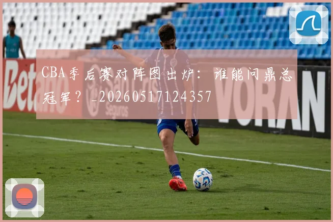 CBA季后赛对阵图出炉：谁能问鼎总冠军？_20260517124357