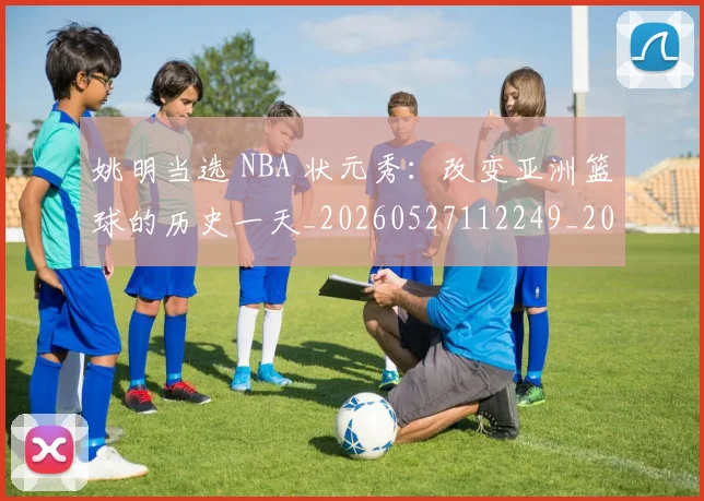 姚明当选 NBA 状元秀：改变亚洲篮球的历史一天_20260527112249_20260609132940